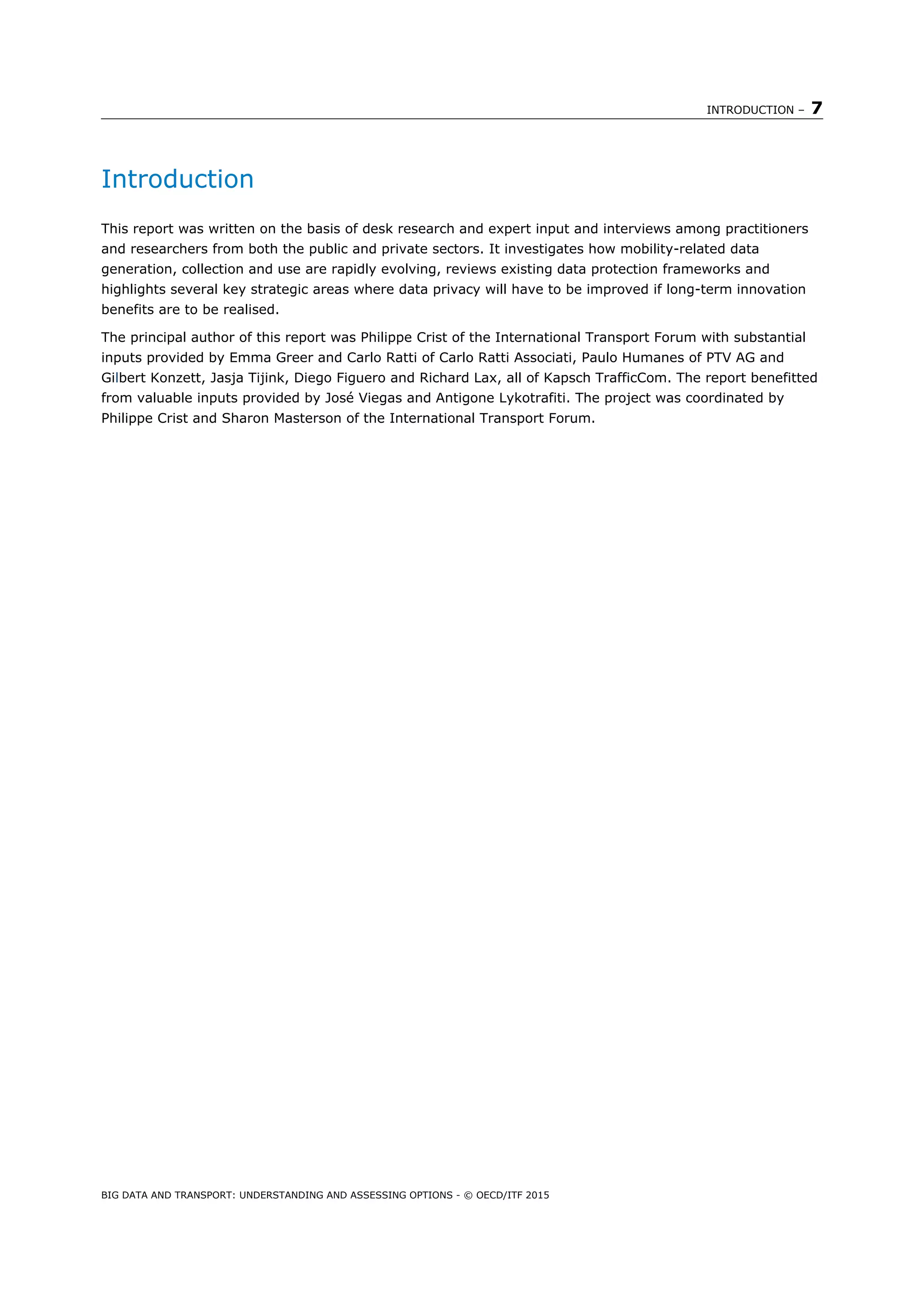 INTRODUCTION – 7
BIG DATA AND TRANSPORT: UNDERSTANDING AND ASSESSING OPTIONS - © OECD/ITF 2015
Introduction
This report was written on the basis of desk research and expert input and interviews among practitioners
and researchers from both the public and private sectors. It investigates how mobility-related data
generation, collection and use are rapidly evolving, reviews existing data protection frameworks and
highlights several key strategic areas where data privacy will have to be improved if long-term innovation
benefits are to be realised.
The principal author of this report was Philippe Crist of the International Transport Forum with substantial
inputs provided by Emma Greer and Carlo Ratti of Carlo Ratti Associati, Paulo Humanes of PTV AG and
Gilbert Konzett, Jasja Tijink, Diego Figuero and Richard Lax, all of Kapsch TrafficCom. The report benefitted
from valuable inputs provided by José Viegas and Antigone Lykotrafiti. The project was coordinated by
Philippe Crist and Sharon Masterson of the International Transport Forum.
 