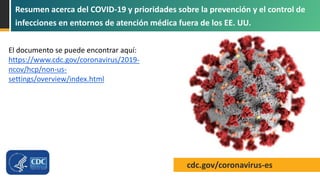 cdc.gov/coronavirus-es
Resumen acerca del COVID-19 y prioridades sobre la prevención y el control de
infecciones en entornos de atención médica fuera de los EE. UU.
El documento se puede encontrar aquí:
https://www.cdc.gov/coronavirus/2019-
ncov/hcp/non-us-
settings/overview/index.html
 