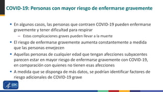 COVID-19: Personas con mayor riesgo de enfermarse gravemente
 En algunos casos, las personas que contraen COVID-19 pueden enfermarse
gravemente y tener dificultad para respirar
– Estas complicaciones graves pueden llevar a la muerte
 El riesgo de enfermarse gravemente aumenta constantemente a medida
que las personas envejecen
 Aquellas personas de cualquier edad que tengan afecciones subyacentes
parecen estar en mayor riesgo de enfermarse gravemente con COVID-19,
en comparación con quienes no tienen esas afecciones
 A medida que se disponga de más datos, se podrían identificar factores de
riesgo adicionales de COVID-19 grave
 