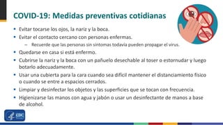 COVID-19: Medidas preventivas cotidianas
 Evitar tocarse los ojos, la nariz y la boca.
 Evitar el contacto cercano con personas enfermas.
– Recuerde que las personas sin síntomas todavía pueden propagar el virus.
 Quedarse en casa si está enfermo.
 Cubrirse la nariz y la boca con un pañuelo desechable al toser o estornudar y luego
botarlo adecuadamente.
 Usar una cubierta para la cara cuando sea difícil mantener el distanciamiento físico
o cuando se entre a espacios cerrados.
 Limpiar y desinfectar los objetos y las superficies que se tocan con frecuencia.
 Higienizarse las manos con agua y jabón o usar un desinfectante de manos a base
de alcohol.
 