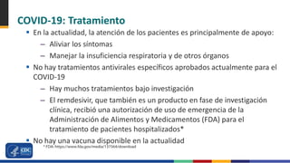 COVID-19: Tratamiento
 En la actualidad, la atención de los pacientes es principalmente de apoyo:
– Aliviar los síntomas
– Manejar la insuficiencia respiratoria y de otros órganos
 No hay tratamientos antivirales específicos aprobados actualmente para el
COVID-19
– Hay muchos tratamientos bajo investigación
– El remdesivir, que también es un producto en fase de investigación
clínica, recibió una autorización de uso de emergencia de la
Administración de Alimentos y Medicamentos (FDA) para el
tratamiento de pacientes hospitalizados*
 No hay una vacuna disponible en la actualidad
* FDA: https://www.fda.gov/media/137564/download
 