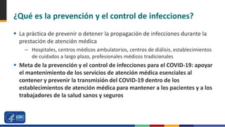 ¿Qué es la prevención y el control de infecciones?
 La práctica de prevenir o detener la propagación de infecciones durante la
prestación de atención médica
– Hospitales, centros médicos ambulatorios, centros de diálisis, establecimientos
de cuidados a largo plazo, profesionales médicos tradicionales
 Meta de la prevención y el control de infecciones para el COVID-19: apoyar
el mantenimiento de los servicios de atención médica esenciales al
contener y prevenir la transmisión del COVID-19 dentro de los
establecimientos de atención médica para mantener a los pacientes y a los
trabajadores de la salud sanos y seguros
 