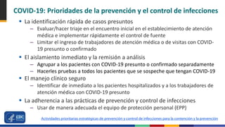 COVID-19: Prioridades de la prevención y el control de infecciones
 La identificación rápida de casos presuntos
– Evaluar/hacer triaje en el encuentro inicial en el establecimiento de atención
médica e implementar rápidamente el control de fuente
– Limitar el ingreso de trabajadores de atención médica o de visitas con COVID-
19 presunto o confirmado
 El aislamiento inmediato y la remisión a análisis
– Agrupar a los pacientes con COVID-19 presunto o confirmado separadamente
– Hacerles pruebas a todos los pacientes que se sospeche que tengan COVID-19
 El manejo clínico seguro
– Identificar de inmediato a los pacientes hospitalizados y a los trabajadores de
atención médica con COVID-19 presunto
 La adherencia a las prácticas de prevención y control de infecciones
– Usar de manera adecuada el equipo de protección personal (EPP)
Actividades prioritarias estratégicas de prevención y control de infecciones para la contención y la prevención
 