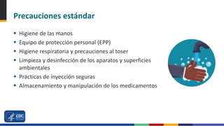 Precauciones estándar
 Higiene de las manos
 Equipo de protección personal (EPP)
 Higiene respiratoria y precauciones al toser
 Limpieza y desinfección de los aparatos y superficies
ambientales
 Prácticas de inyección seguras
 Almacenamiento y manipulación de los medicamentos
 