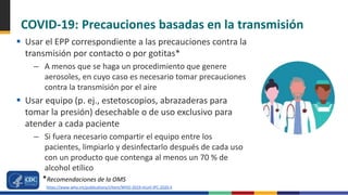 COVID-19: Precauciones basadas en la transmisión
 Usar el EPP correspondiente a las precauciones contra la
transmisión por contacto o por gotitas*
– A menos que se haga un procedimiento que genere
aerosoles, en cuyo caso es necesario tomar precauciones
contra la transmisión por el aire
 Usar equipo (p. ej., estetoscopios, abrazaderas para
tomar la presión) desechable o de uso exclusivo para
atender a cada paciente
– Si fuera necesario compartir el equipo entre los
pacientes, limpiarlo y desinfectarlo después de cada uso
con un producto que contenga al menos un 70 % de
alcohol etílico
*Recomendaciones de la OMS
https://www.who.int/publications/i/item/WHO-2019-nCoV-IPC-2020.4
 