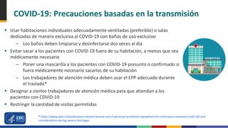COVID-19: Precauciones basadas en la transmisión
 Usar habitaciones individuales adecuadamente ventiladas (preferible) o salas
dedicadas de manera exclusiva al COVID-19 con baños de uso exclusivo
– Los baños deben limpiarse y desinfectarse dos veces al día
 Evitar sacar a los pacientes con COVID-19 fuera de su habitación, a menos que sea
médicamente necesario
– Poner una mascarilla a los pacientes con COVID-19 presunto o confirmado si
fuera médicamente necesario sacarlos de su habitación
– Los trabajadores de atención médica deben usar el EPP adecuado durante
el traslado*
 Designar a ciertos trabajadores de atención médica para que atiendan a los
pacientes con COVID-19
 Restringir la cantidad de visitas permitidas
* https://www.who.int/publications-detail/rational-use-of-personal-protective-equipment-for-coronavirus-disease-(covid-19)-and-
considerations-during-severe-shortages
 