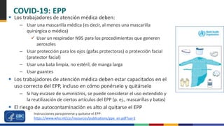 COVID-19: EPP
 Los trabajadores de atención médica deben:
– Usar una mascarilla médica (es decir, al menos una mascarilla
quirúrgica o médica)
 Usar un respirador N95 para los procedimientos que generen
aerosoles
– Usar protección para los ojos (gafas protectoras) o protección facial
(protector facial)
– Usar una bata limpia, no estéril, de manga larga
– Usar guantes
 Los trabajadores de atención médica deben estar capacitados en el
uso correcto del EPP, incluso en cómo ponérselo y quitárselo
– Si hay escasez de suministros, se puede considerar el uso extendido y
la reutilización de ciertos artículos del EPP (p. ej., mascarillas y batas)
 El riesgo de autocontaminación es alto al quitarse el EPP
Instrucciones para ponerse y quitarse el EPP:
https://www.who.int/csr/resources/publications/ppe_en.pdf?ua=1
 