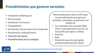 Procedimientos que generan aerosoles
 Intubación endotraqueal
 Broncoscopia
 Ventilación no invasiva
 Traqueotomía
 Ventilación manual antes de la intubación
 Reanimación cardiopulmonar
 Inducción de esputo
 Procedimientos para la autopsia
Recomendaciones sobre el EPP para
los procedimientos que generen
aerosoles, realizados en pacientes con
COVID-19:
• Un respirador bien ajustado (N95,
FFP2, o equivalente) en vez de una
mascarilla quirúrgica o médica.
• Guantes.
• Bata.
• Protección para los ojos (gafas
protectoras/protección facial).
https://www.who.int/publications/i/item/WHO-2019-nCoV-IPC-2020.4
 