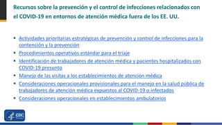 Recursos sobre la prevención y el control de infecciones relacionados con
el COVID-19 en entornos de atención médica fuera de los EE. UU.
 Actividades prioritarias estratégicas de prevención y control de infecciones para la
contención y la prevención
 Procedimientos operativos estándar para el triaje
 Identificación de trabajadores de atención médica y pacientes hospitalizados con
COVID-19 presunto
 Manejo de las visitas a los establecimientos de atención médica
 Consideraciones operacionales provisionales para el manejo en la salud pública de
trabajadores de atención médica expuestos al COVID-19 o infectados
 Consideraciones operacionales en establecimientos ambulatorios
 