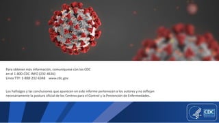 Para obtener más información, comuníquese con los CDC
en el 1-800-CDC-INFO (232-4636)
Línea TTY: 1-888-232-6348 www.cdc.gov
Los hallazgos y las conclusiones que aparecen en este informe pertenecen a los autores y no reflejan
necesariamente la postura oficial de los Centros para el Control y la Prevención de Enfermedades.
 