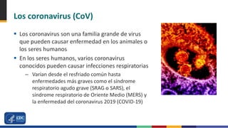 Los coronavirus (CoV)
 Los coronavirus son una familia grande de virus
que pueden causar enfermedad en los animales o
los seres humanos
 En los seres humanos, varios coronavirus
conocidos pueden causar infecciones respiratorias
– Varían desde el resfriado común hasta
enfermedades más graves como el síndrome
respiratorio agudo grave (SRAG o SARS), el
síndrome respiratorio de Oriente Medio (MERS) y
la enfermedad del coronavirus 2019 (COVID-19)
 