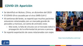 COVID-19: Aparición
 Se identificó en Wuhan, China, en diciembre del 2019
 El COVID-19 es causado por el virus SARS-CoV-2
 Al comienzo del brote, se reportó que muchos pacientes
estuvieron relacionados con un mercado grande de
pescados y mariscos, así como de animales vivos
– Más tarde, la falta de vínculos con el mercado indicó la
propagación de la enfermedad de persona a persona
 Se reportó exportación de casos relacionados con viajes
https://www.healthpolicy-watch.org/
 