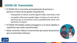 COVID-19: Transmisión
 El COVID-19 se transmite principalmente de persona a
persona a través de las gotitas respiratorias
– Estas gotitas se liberan cuando alguien habla, estornuda o tose
– Las gotitas infecciosas pueden llegar a la boca o la nariz de las
personas que se encuentren cerca o posiblemente entrar a los
pulmones al respirar
 El COVID-19 también podría propagarse si se tocan objetos o
superficies que estén contaminados
 Datos recientes indican la transmisión por parte de personas
que no presentan síntomas
 