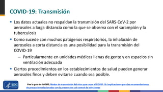 COVID-19: Transmisión
 Los datos actuales no respaldan la transmisión del SARS-CoV-2 por
aerosoles a larga distancia como la que se observa con el sarampión y la
tuberculosis
 Como sucede con muchos patógenos respiratorios, la inhalación de
aerosoles a corta distancia es una posibilidad para la transmisión del
COVID-19
– Particularmente en unidades médicas llenas de gente y en espacios sin
ventilación adecuada
 Ciertos procedimientos en los establecimientos de salud pueden generar
aerosoles finos y deben evitarse cuando sea posible.
Vea la guía de la OMS, Modos de transmisión del virus que causa el COVID-19: Implicaciones para las recomendaciones
de precaución relacionadas con la prevención y el control de infecciones
 