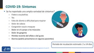 COVID-19: Síntomas
 Se ha reportado una amplia variedad de síntomas*
– Fiebre o escalofríos
– Tos
– Falta de aliento o dificultad para respirar
– Dolor de cabeza
– Congestión nasal o moqueo
– Dolor en el cuerpo o los músculos
– Dolor de garganta
– Pérdida reciente del olfato o del gusto
– Diarrea (podría presentarse en algunos pacientes)
Periodo de incubación estimado: 2 a 14 días
* https://www.who.int/publications-detail/clinical-management-of-covid-19
 