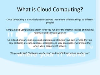What is Cloud Computing? Cloud Computing is a relatively new Buzzword that means different things to different people! Simply, Cloud Computing is a term for IT you run over the Internet instead of installing hardware and software yourself So instead of your email, data and applications sitting on your own servers, they are now hosted in a secure, resilient, accessible and very adaptable environment that offers you a corporate IT service.  We provide SaaS “Software as a Service” and IaaS “Infrastructure as a Service” 