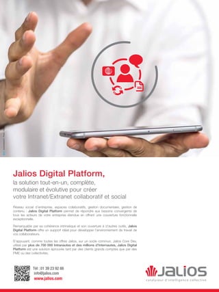 Tél : 01 39 23 92 88
info@jalios.com
www.jalios.com
Jalios Digital Platform,
la solution tout-en-un, complète,
modulaire et évolutive pour créer
votre Intranet/Extranet collaboratif et social
Réseau social d’entreprise, espaces collaboratifs, gestion documentaire, gestion de
contenu : Jalios Digital Platform permet de répondre aux besoins convergents de
tous les acteurs de votre entreprise étendue en offrant une couverture fonctionnelle
exceptionnelle.
Remarquable par sa cohérence intrinsèque et son ouverture à d’autres outils, Jalios
Digital Platform offre un support idéal pour développer l’environnement de travail de
vos collaborateurs.
S’appuyant, comme toutes les offres Jalios, sur un socle commun, Jalios Core Dev,
utilisé par plus de 700 000 Intranautes et des millions d’Internautes, Jalios Digital
Platform est une solution éprouvée tant par des clients grands comptes que par des
PME ou des collectivités.
bcconsultants.fr-Photo:Fotolia
 