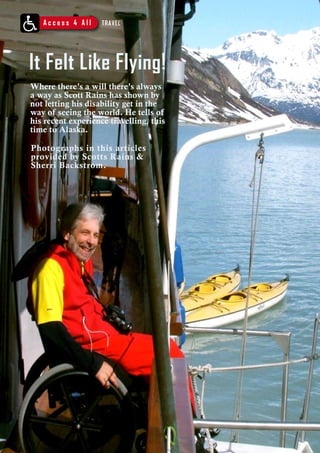 A c c e s s 4 A l l TRAVEL 
It Felt Like Flying! 
Where there’s a will there’s always 
a way as Scott Rains has shown by 
not letting his disability get in the 
way of seeing the world. He tells of 
his recent experience travelling, this 
time to Alaska. 
Photographs in this articles 
provided by Scotts Rains & 
Sherri Backstrom. 
58 C h a l l e n g e s • I t ’ s y o u r r i g h t t o h a v e a l i f e n o w ! 
 