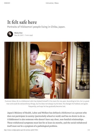 30/08/2019 It felt safe here - Witness
https://witness.worldpressphoto.org/it-felt-safe-here-adcb41725fc2 1/11
It felt safe here
Portraits of hikikomori people living in Chiba, Japan.
Maika Elan
Dec 20, 2017 · 7 min read
Fuminori Akoa, 29, is a hikikomori who has locked himself in his room for one year. According to him, he is a great
man and could do extraordinary things, but he does not always try his best. He changes his hobbies and goals
frequently, and says he has gradually become lost.
Japan’s Ministry of Health, Labor and Welfare has defined a hikikomori as a person who
does not participate in society (particularly school or work) and has no desire to do so.
A hikikomori is also someone who doesn’t have any close, non-familial relationships.
These withdrawal symptoms must last for at least six months, and the social withdrawal
itself must not be a symptom of a pathological problem.
 