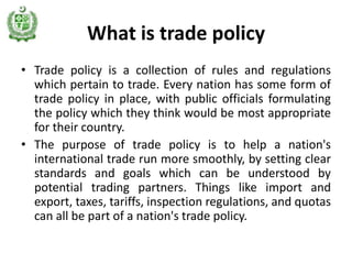 What is trade policy
• Trade policy is a collection of rules and regulations
  which pertain to trade. Every nation has some form of
  trade policy in place, with public officials formulating
  the policy which they think would be most appropriate
  for their country.
• The purpose of trade policy is to help a nation's
  international trade run more smoothly, by setting clear
  standards and goals which can be understood by
  potential trading partners. Things like import and
  export, taxes, tariffs, inspection regulations, and quotas
  can all be part of a nation's trade policy.
 