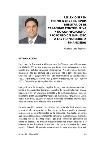 REFLEXIONES EN
TORNO A LOS PRINCIPIOS
TRIBUTARIOS DE
CAPACIDAD CONTRIBUTIVA
Y NO CONFISCACION A
PROPOSITO DEL IMPUESTO
A LAS TRANSACCIONES
FINANCIERAS
Gustavo Lazo Saponara
INTRODUCCION
En el caso de Sudamérica, el Impuesto a las Transacciones Financieras,
en adelante ITF, es un impuesto que tiene como antecedente al im-
puesto a los débitos bancarios y financieros. Así, Argentina, lo imple-
mentó en 1983 por primera vez y luego en 1988 y 2001, mientras que
Chile en 1984. Luego Perú, en 1989 manteniendo su vigencia hasta
1992. Asimismo, Brasil en 1994 y 1997, Venezuela, en 1994, 1998 y
2002, Colombia, en 1998 y Ecuador, en 1999.
Los gobiernos de la región, urgidos de ingresos tributarios para hacer
frente a las crecientes demandas sociales de esta década, han encon-
trado en el ITF un impuesto indirecto y de fácil recaudación. Así, ac-
tualmente el ITF se encuentra vigente en Argentina, Perú, Brasil, Vene-
zuela, Colombia, Ecuador y Bolivia; habiendo levantado mucha polé-
mica en cuanto a sus efectos en la economía.
En este sentido, quienes lo critican han señalado básicamente que
genera un efecto regresivo en los niveles de bancarización y paradóji-
camente en los de informalidad en la economía. En efecto, se afirma
que es económicamente ineficiente por gravar múltiples veces la misma
actividad en las distintas etapas del ciclo comercial generando un
efecto de cascada, no neutral, distorsionando los precios relativos a la
intermediación financiera conducidos a la parte productiva de la eco-
nomía. El Fondo Monetario Internacional ha concluido que debe evi-
Revista 48 - febrero 2009 83
 