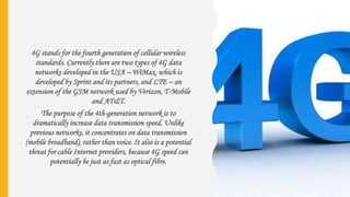 4G stands for the fourth generation of cellular wireless
standards. Currently there are two types of 4G data
networks developed in the USA – WiMax, which is
developed by Sprint and its partners, and LTE – an
extension of the GSM network used by Verizon, T-Mobile
and AT&T.
The purpose of the 4th-generation network is to
dramatically increase data transmission speed. Unlike
previous networks, it concentrates on data transmission
(mobile broadband), rather than voice. It also is a potential
threat for cable Internet providers, because 4G speed can
potentially be just as fast as optical fibre.
 