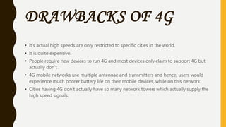 DRAWBACKS OF 4G
• It’s actual high speeds are only restricted to specific cities in the world.
• It is quite expensive.
• People require new devices to run 4G and most devices only claim to support 4G but
actually don’t .
• 4G mobile networks use multiple antennae and transmitters and hence, users would
experience much poorer battery life on their mobile devices, while on this network.
• Cities having 4G don’t actually have so many network towers which actually supply the
high speed signals.
 