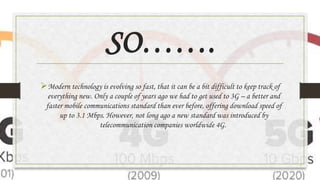 SO…….
Modern technology is evolving so fast, that it can be a bit difficult to keep track of
everything new. Only a couple of years ago we had to get used to 3G – a better and
faster mobile communications standard than ever before, offering download speed of
up to 3.1 Mbps. However, not long ago a new standard was introduced by
telecommunication companies worldwide 4G.
 