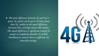  The main difference between 3G and 4G is
speed. 4G speeds can be up to 10 times faster
than 3G, similar to the speed difference
between DSL and high-speed cable modem.
This speed difference is significant enough for
people to completely abandon 3G mobile
broadband as soon as there is sufficient 4G
network coverage.
 