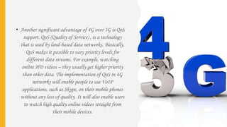 • Another significant advantage of 4G over 3G is QoS
support. QoS (Quality of Service) , is a technology
that is used by land-based data networks. Basically,
QoS makes it possible to vary priority levels for
different data streams. For example, watching
online HD videos – they usually get higher priority
than other data. The implementation of QoS in 4G
networks will enable people to use VoIP
applications, such as Skype, on their mobile phones
without any loss of quality. It will also enable users
to watch high quality online videos straight from
their mobile devices.
 