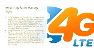 How is 3G better than 4G
?????
• All of us know the fact that 3G has been in the
market for a quite long time now and because
of this reason it is available almost everywhere
in the world and has appropriate network
towers set up everywhere . And the 4G is still
limited to specific countries and does not have
appropriate network towers.
• Compared to 4G the 3G network is quite cheap.
• 3G networks mostly don’t affect the battery life
of the devices which the 4G networks do .
• For countries like India- the developing
countries, it is more important for people to
first use 3G than directly jumping to 4G as this
would contribute to the overall development of
the country.
 