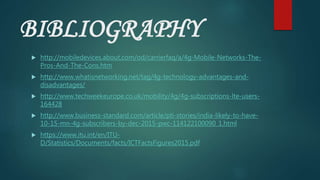 BIBLIOGRAPHY
 http://mobiledevices.about.com/od/carrierfaq/a/4g-Mobile-Networks-The-
Pros-And-The-Cons.htm
 http://www.whatisnetworking.net/tag/4g-technology-advantages-and-
disadvantages/
 http://www.techweekeurope.co.uk/mobility/4g/4g-subscriptions-lte-users-
164428
 http://www.business-standard.com/article/pti-stories/india-likely-to-have-
10-15-mn-4g-subscribers-by-dec-2015-pwc-114122100090_1.html
 https://www.itu.int/en/ITU-
D/Statistics/Documents/facts/ICTFactsFigures2015.pdf
 