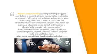 “
Wireless communication is among technology’s biggest
contributions to mankind. Wireless communication involves the
transmission of information over a distance without help of wires,
cables or any other forms of electrical conductors. The
transmitted distance can be anywhere between a few meters (for
example, a television’s remote control) and thousands of
kilometer's (for example, radio communication).
Some of the devices used for wireless communication are
cordless telephones, mobiles, GPS units, wireless computer
parts, and satellite television.
Let us take a look at these developing technologies………
 