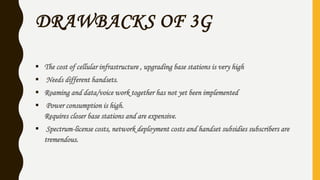 DRAWBACKS OF 3G
 The cost of cellular infrastructure , upgrading base stations is very high
 Needs different handsets.
 Roaming and data/voice work together has not yet been implemented
 Power consumption is high.
Requires closer base stations and are expensive.
 Spectrum-license costs, network deployment costs and handset subsidies subscribers are
tremendous.
 