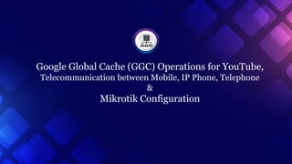 Google Global Cache (GGC) Operations for YouTube,
Telecommunication between Mobile, IP Phone, Telephone
&
Mikrotik Configuration
 
