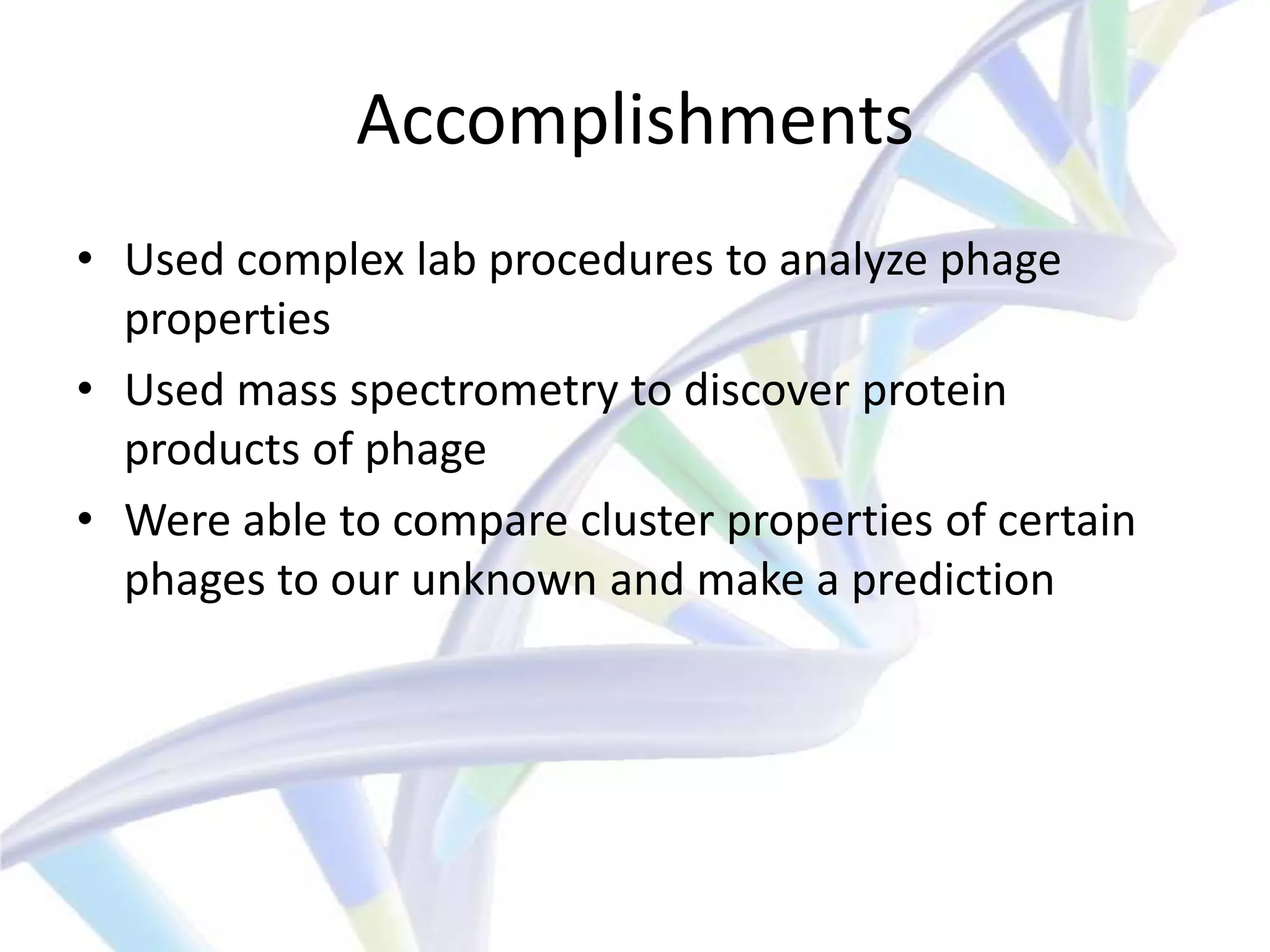 Accomplishments
• Used complex lab procedures to analyze phage
  properties
• Used mass spectrometry to discover protein
  products of phage
• Were able to compare cluster properties of certain
  phages to our unknown and make a prediction
 