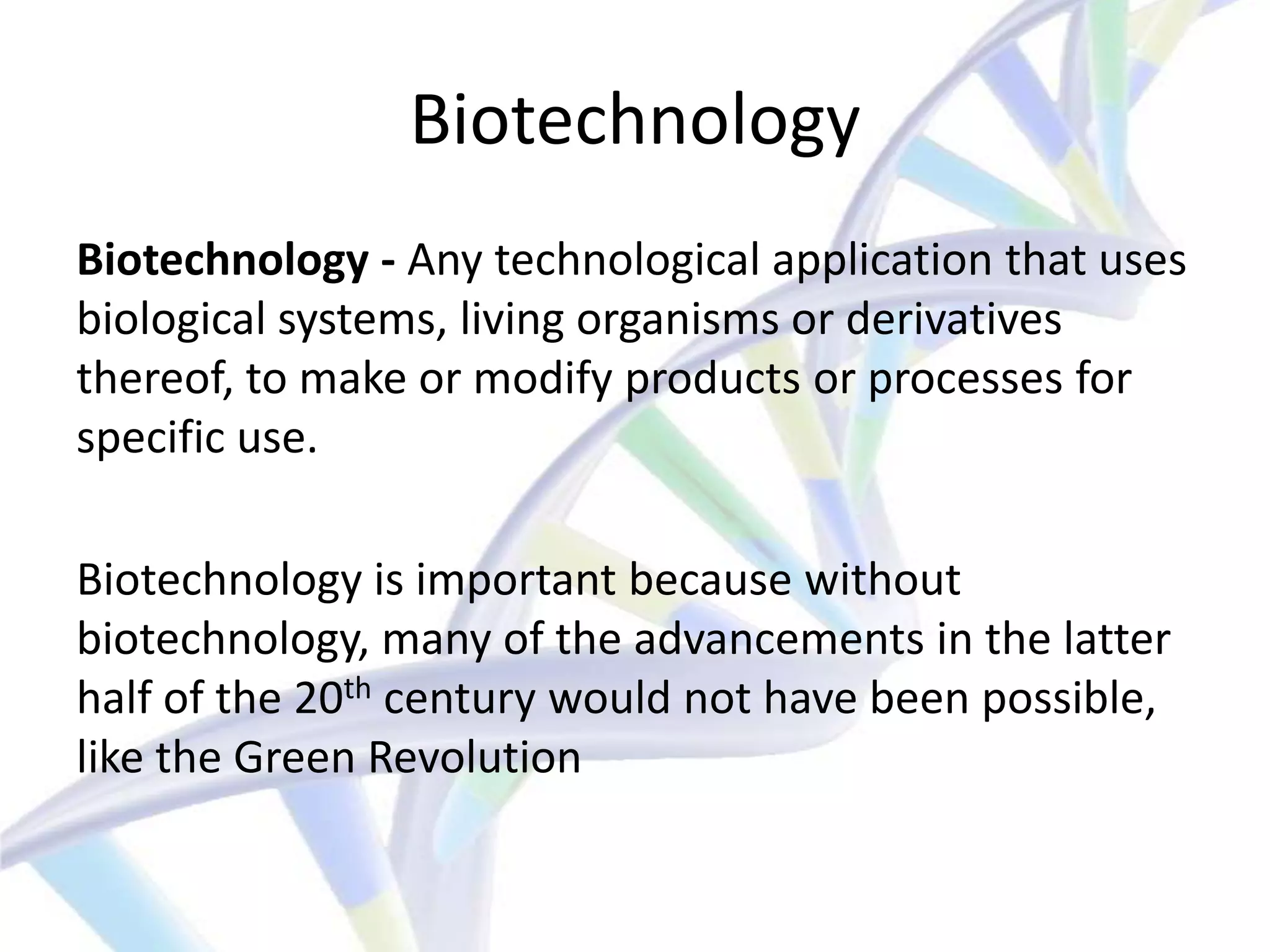 Biotechnology
Biotechnology - Any technological application that uses
biological systems, living organisms or derivatives
thereof, to make or modify products or processes for
specific use.

Biotechnology is important because without
biotechnology, many of the advancements in the latter
half of the 20th century would not have been possible,
like the Green Revolution
 