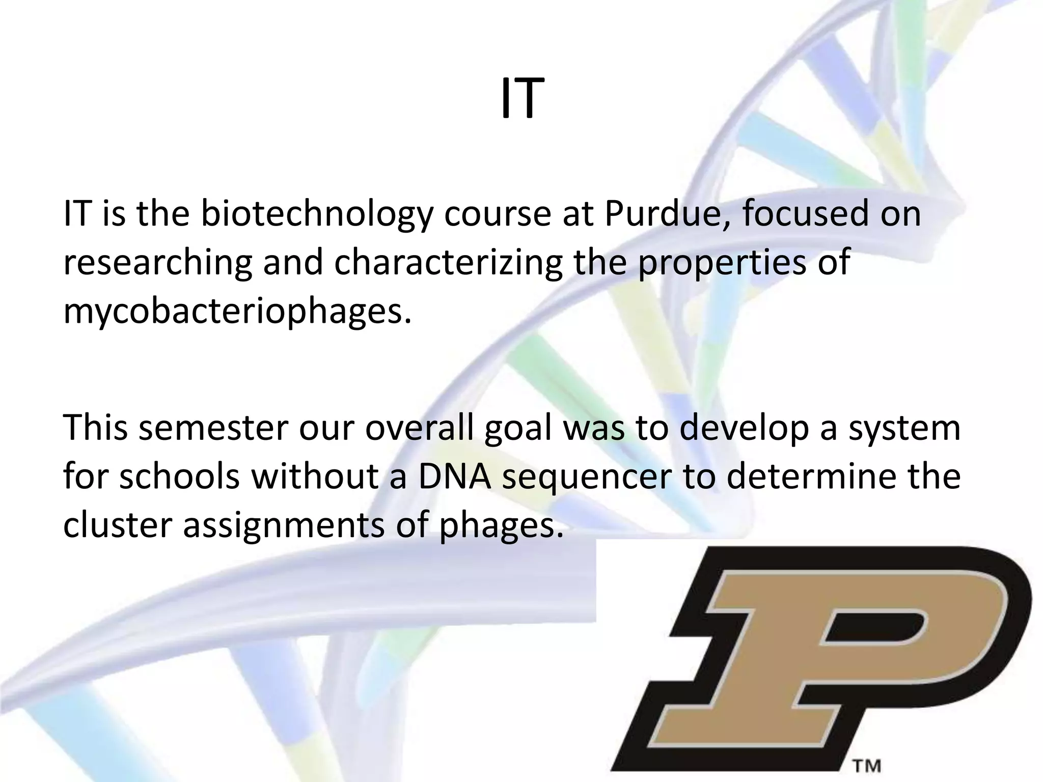IT
IT is the biotechnology course at Purdue, focused on
researching and characterizing the properties of
mycobacteriophages.

This semester our overall goal was to develop a system
for schools without a DNA sequencer to determine the
cluster assignments of phages.
 