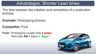 Advantages: Shorter Lead times
The time between the initiation and completion of a production
process.
Example: Prototyping process
Competitor: Ford
Ford: ”Prototyping usually took 4 years.
Now with AM it takes 4 days”
 