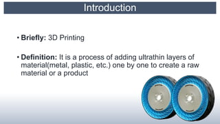 Introduction
• Briefly: 3D Printing
• Definition: It is a process of adding ultrathin layers of
material(metal, plastic, etc.) one by one to create a raw
material or a product
 