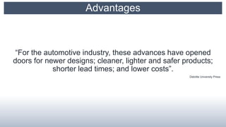 Advantages
“For the automotive industry, these advances have opened
doors for newer designs; cleaner, lighter and safer products;
shorter lead times; and lower costs”.
Deloitte University Press
 