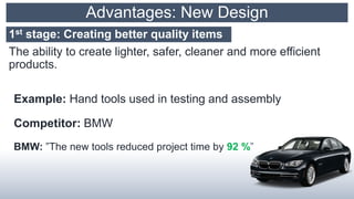 Advantages: New Design
The ability to create lighter, safer, cleaner and more efficient
products.
Example: Hand tools used in testing and assembly
Competitor: BMW
BMW: ”The new tools reduced project time by 92 %”
1st stage: Creating better quality items
 