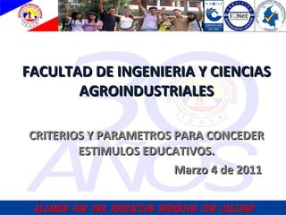 CRITERIOS Y PARAMETROS PARA CONCEDER ESTIMULOS EDUCATIVOS. Marzo 4 de 2011 FACULTAD DE INGENIERIA Y CIENCIAS AGROINDUSTRIALES 