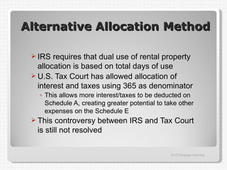 Alternative Allocation Method

  IRS  requires that dual use of rental property
   allocation is based on total days of use
  U.S. Tax Court has allowed allocation of
   interest and taxes using 365 as denominator
   ◦ This allows more interest/taxes to be deducted on
     Schedule A, creating greater potential to take other
     expenses on the Schedule E
  This  controversy between IRS and Tax Court
  is still not resolved

                                                 2012 Cengage Learning
 