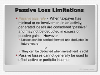 Passive Loss Limitations
 Passiveloss rule - When taxpayer has
 minimal or no involvement in an activity,
 generated losses are considered “passive”
 and may not be deducted in excess of
 passive gains. However,
 ◦ Losses can be carried forward and deducted in
   future years
                  or
 ◦ They can be deducted when investment is sold
 Passive losses cannot generally be used to
 offset active or portfolio income

                                          2012 Cengage Learning
 