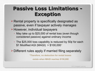 Passive Loss Limitations -
         Exception
 Rental property is specifically designated as
  passive, even if taxpayer actively manages
 However, individual taxpayers
  ◦ May take up to $25,000 of rental loss (even though
    considered passive) against ordinary income
  ◦ The $25,000 loss capability is reduced by 50¢ for each
    $1 Modified AGI (MAGI) > $100,000*
 Different   rules apply if married filing separately
               *Therefore, no deduction for rental losses
                  exists when MAGI reaches $150,000


                                                            2012 Cengage Learning
 