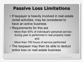 Passive Loss Limitations
 Iftaxpayer is heavily involved in real estate
  rental activities, may be considered to
  have an active business
 Requirements for this are
  ◦ More than 50% of individual’s personal service
    during year is performed in real property trade
                     and
  ◦ More than 750 hours of service performed
 The  taxpayer may then be able to deduct
  entire loss on real estate business

                                         2012 Cengage Learning
 
