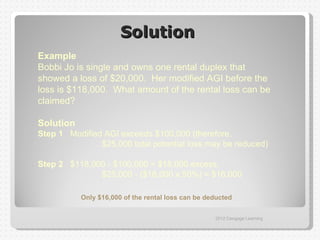 Solution
Example
Bobbi Jo is single and owns one rental duplex that
showed a loss of $20,000. Her modified AGI before the
loss is $118,000. What amount of the rental loss can be
claimed?

Solution
Step 1 Modified AGI exceeds $100,000 (therefore,
               $25,000 total potential loss may be reduced)

Step 2 $118,000 - $100,000 = $18,000 excess,
              $25,000 - ($18,000 x 50%) = $16,000

           Only $16,000 of the rental loss can be deducted


                                                    2012 Cengage Learning
 