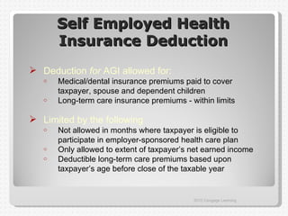 Self Employed Health
       Insurance Deduction
 Deduction for AGI allowed for:
   o   Medical/dental insurance premiums paid to cover
       taxpayer, spouse and dependent children
   o   Long-term care insurance premiums - within limits

 Limited by the following
   o   Not allowed in months where taxpayer is eligible to
       participate in employer-sponsored health care plan
   o   Only allowed to extent of taxpayer’s net earned income
   o   Deductible long-term care premiums based upon
       taxpayer’s age before close of the taxable year


                                            2012 Cengage Learning
 