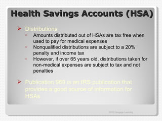 Health Savings Accounts (HSA)
  Distributions
    o   Amounts distributed out of HSAs are tax free when
        used to pay for medical expenses
    o   Nonqualified distributions are subject to a 20%
        penalty and income tax
    o   However, if over 65 years old, distributions taken for
        non-medical expenses are subject to tax and not
        penalties

  Publication 969 is an IRS publication that
   provides a good source of information for
   HSAs

                                           2012 Cengage Learning
 